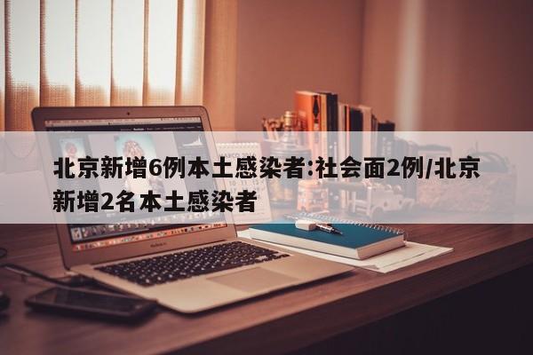 北京新增6例本土感染者:社会面2例/北京新增2名本土感染者
