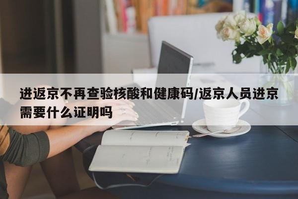 进返京不再查验核酸和健康码/返京人员进京需要什么证明吗
