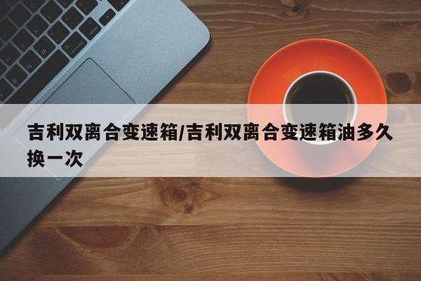 吉利双离合变速箱/吉利双离合变速箱油多久换一次