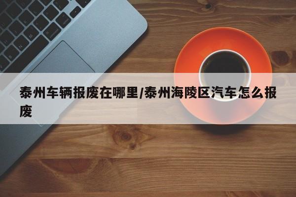 泰州车辆报废在哪里/泰州海陵区汽车怎么报废
