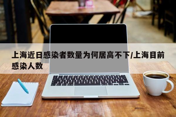 上海近日感染者数量为何居高不下/上海目前感染人数