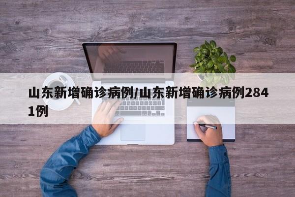 山东新增确诊病例/山东新增确诊病例2841例