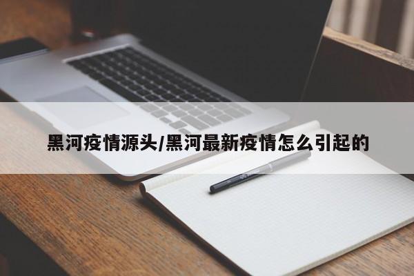 黑河疫情源头/黑河最新疫情怎么引起的