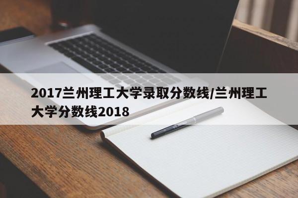 2017兰州理工大学录取分数线/兰州理工大学分数线2018