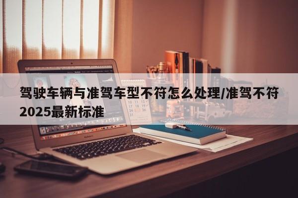 驾驶车辆与准驾车型不符怎么处理/准驾不符2025最新标准