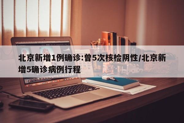 北京新增1例确诊:曾5次核检阴性/北京新增5确诊病例行程