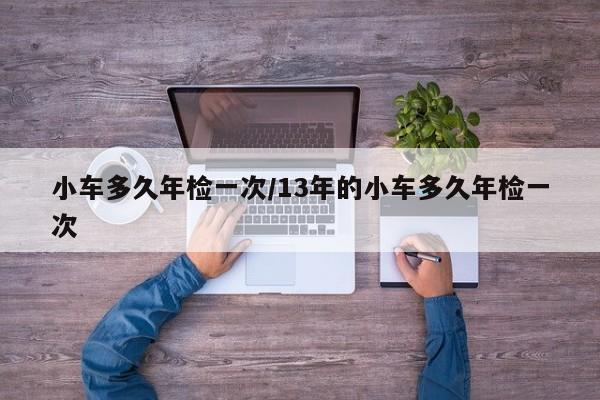 小车多久年检一次/13年的小车多久年检一次