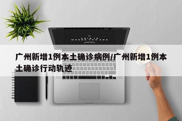 广州新增1例本土确诊病例/广州新增1例本土确诊行动轨迹