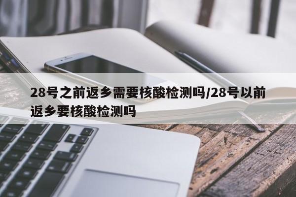 28号之前返乡需要核酸检测吗/28号以前返乡要核酸检测吗
