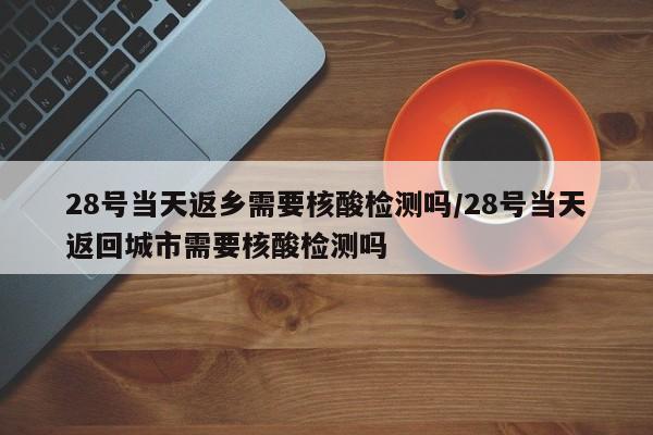 28号当天返乡需要核酸检测吗/28号当天返回城市需要核酸检测吗