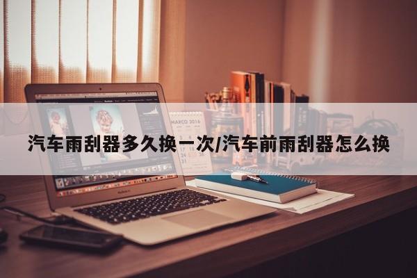 汽车雨刮器多久换一次/汽车前雨刮器怎么换