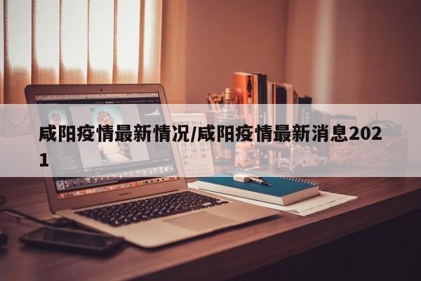 咸阳疫情最新情况/咸阳疫情最新消息2021