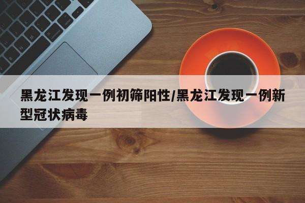 黑龙江发现一例初筛阳性/黑龙江发现一例新型冠状病毒