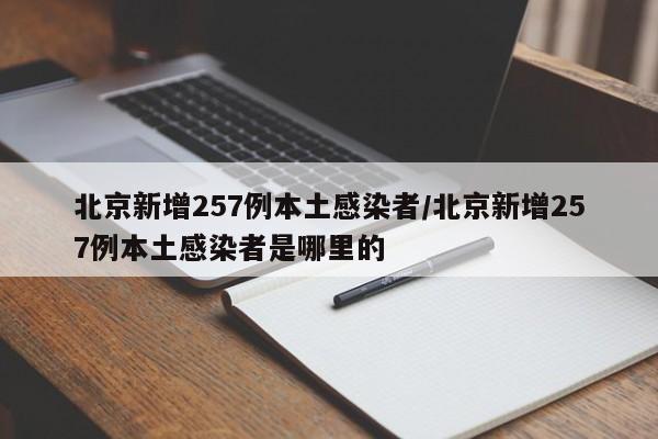 北京新增257例本土感染者/北京新增257例本土感染者是哪里的