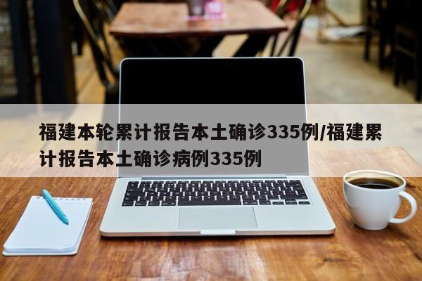 福建本轮累计报告本土确诊335例/福建累计报告本土确诊病例335例