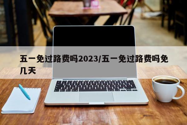 五一免过路费吗2023/五一免过路费吗免几天