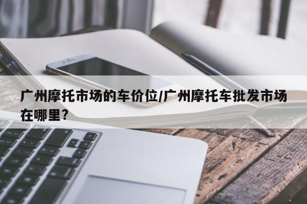 广州摩托市场的车价位/广州摩托车批发市场在哪里?