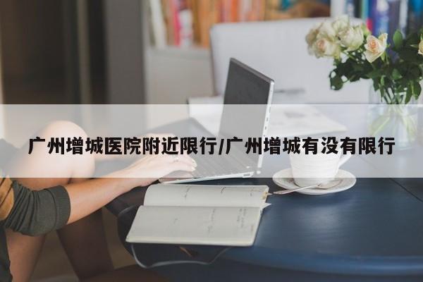 广州增城医院附近限行/广州增城有没有限行
