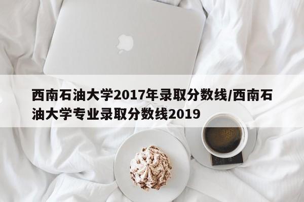 西南石油大学2017年录取分数线/西南石油大学专业录取分数线2019
