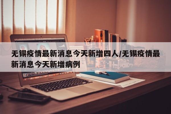 无锡疫情最新消息今天新增四人/无锡疫情最新消息今天新增病例