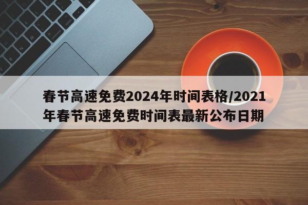 春节高速免费2024年时间表格/2021年春节高速免费时间表最新公布日期