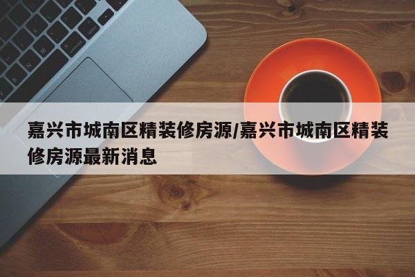 嘉兴市城南区精装修房源/嘉兴市城南区精装修房源最新消息