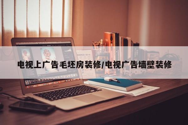 电视上广告毛坯房装修/电视广告墙壁装修