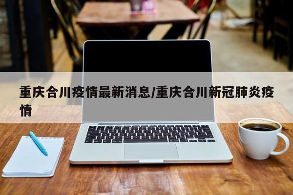重庆合川疫情最新消息/重庆合川新冠肺炎疫情