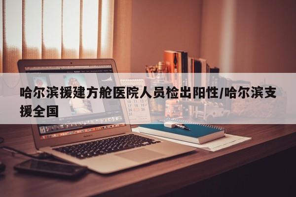 哈尔滨援建方舱医院人员检出阳性/哈尔滨支援全国