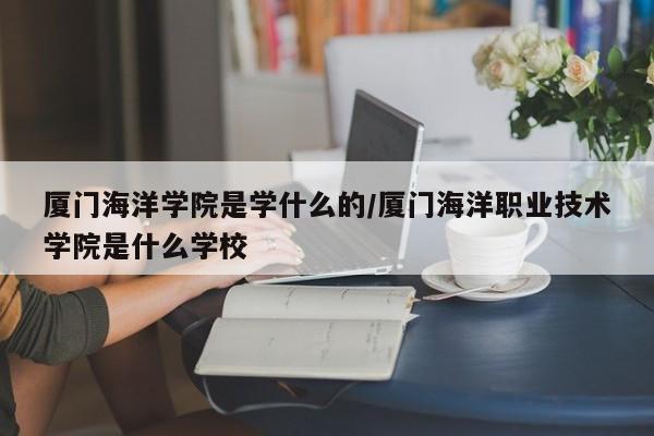 厦门海洋学院是学什么的/厦门海洋职业技术学院是什么学校