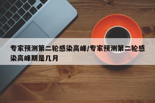 专家预测第二轮感染高峰/专家预测第二轮感染高峰期是几月
