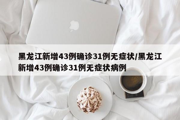 黑龙江新增43例确诊31例无症状/黑龙江新增43例确诊31例无症状病例