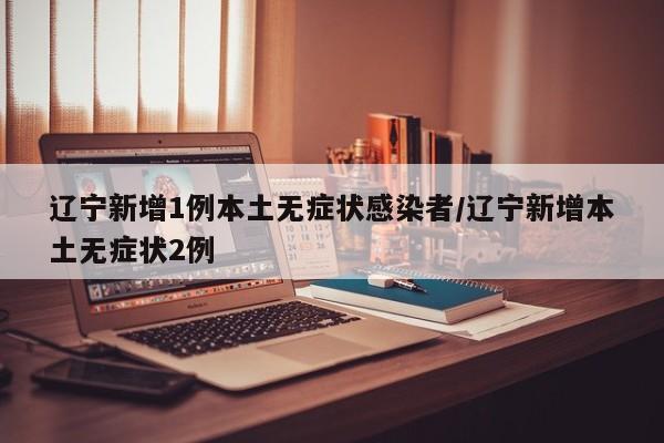 辽宁新增1例本土无症状感染者/辽宁新增本土无症状2例