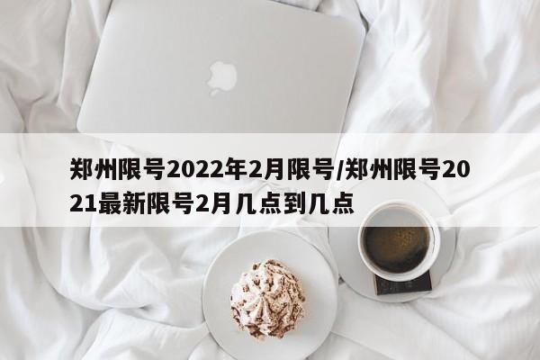 郑州限号2022年2月限号/郑州限号2021最新限号2月几点到几点
