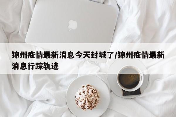 锦州疫情最新消息今天封城了/锦州疫情最新消息行踪轨迹
