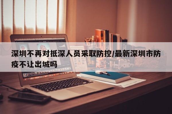 深圳不再对抵深人员采取防控/最新深圳市防疫不让出城吗