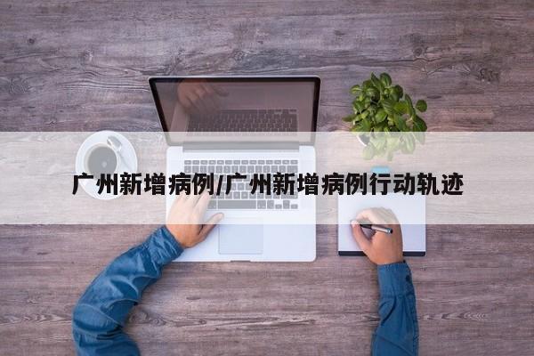 广州新增病例/广州新增病例行动轨迹