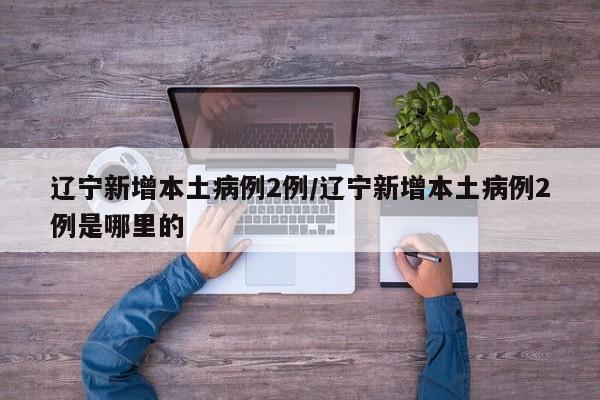辽宁新增本土病例2例/辽宁新增本土病例2例是哪里的