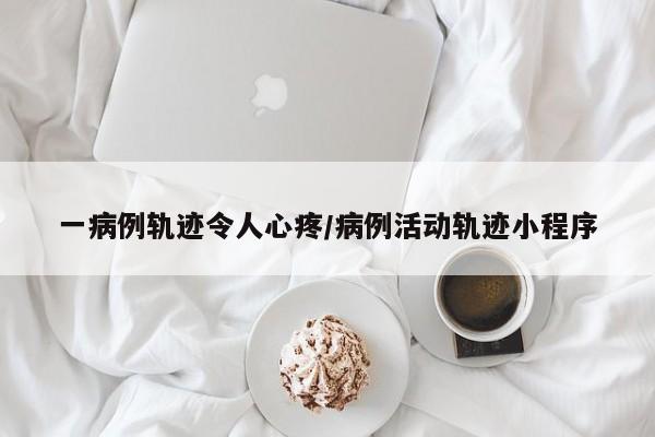 一病例轨迹令人心疼/病例活动轨迹小程序