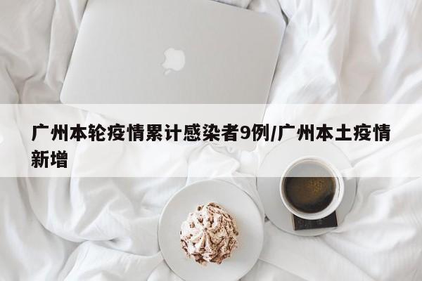 广州本轮疫情累计感染者9例/广州本土疫情新增