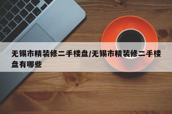 无锡市精装修二手楼盘/无锡市精装修二手楼盘有哪些