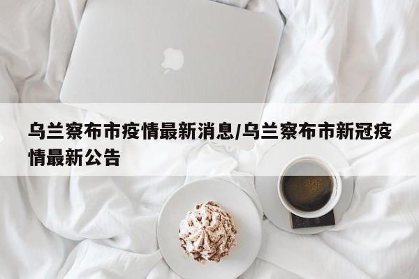 乌兰察布市疫情最新消息/乌兰察布市新冠疫情最新公告