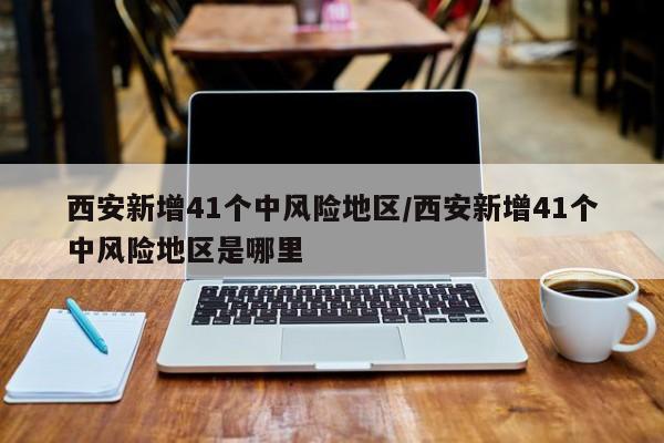 西安新增41个中风险地区/西安新增41个中风险地区是哪里