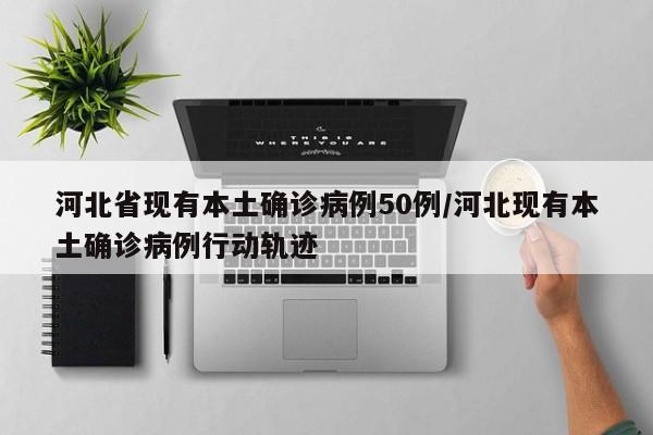 河北省现有本土确诊病例50例/河北现有本土确诊病例行动轨迹