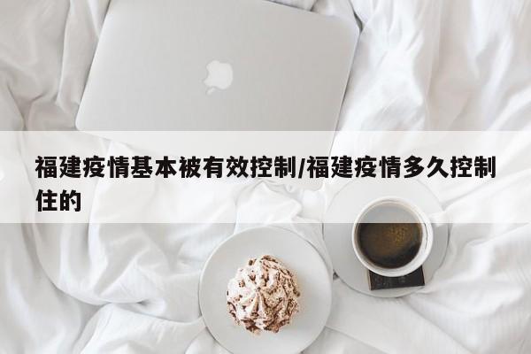 福建疫情基本被有效控制/福建疫情多久控制住的