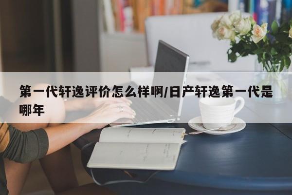 第一代轩逸评价怎么样啊/日产轩逸第一代是哪年