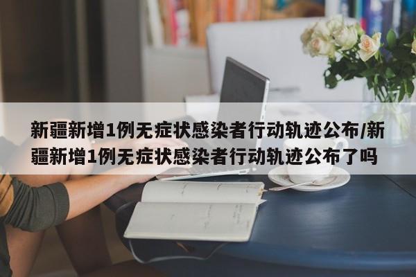 新疆新增1例无症状感染者行动轨迹公布/新疆新增1例无症状感染者行动轨迹公布了吗