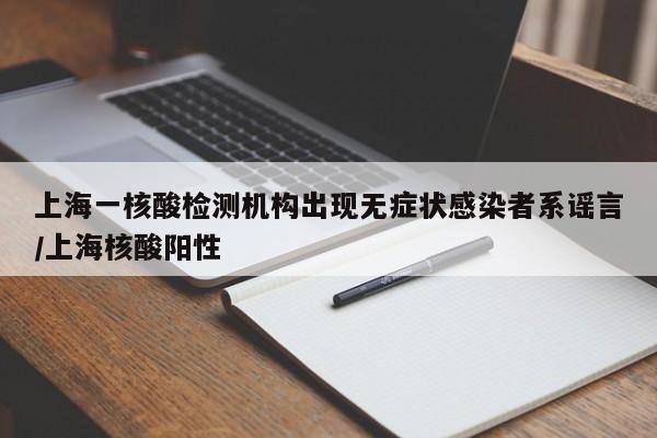 上海一核酸检测机构出现无症状感染者系谣言/上海核酸阳性