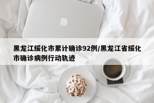 黑龙江绥化市累计确诊92例/黑龙江省绥化市确诊病例行动轨迹
