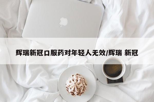 辉瑞新冠口服药对年轻人无效/辉瑞 新冠